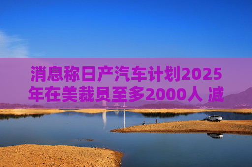 消息称日产汽车计划2025年在美裁员至多2000人 减产约25%