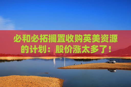 必和必拓搁置收购英美资源的计划：股价涨太多了！