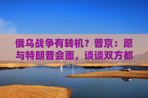 俄乌战争有转机？普京：愿与特朗普会面，谈谈双方都感兴趣的事！