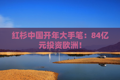 红杉中国开年大手笔：84亿元投资欧洲！