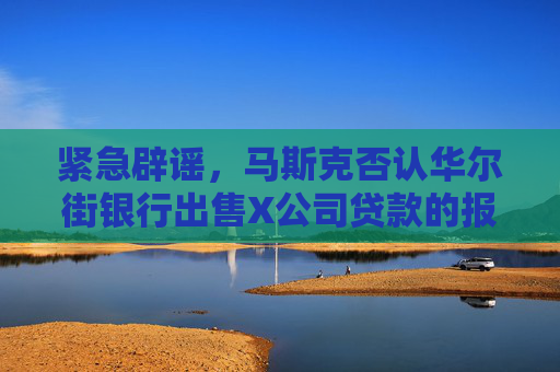 紧急辟谣，马斯克否认华尔街银行出售X公司贷款的报道