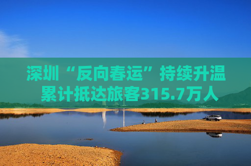 深圳“反向春运”持续升温  累计抵达旅客315.7万人次