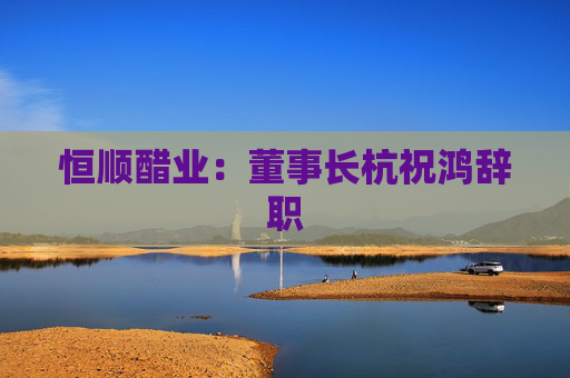 恒顺醋业：董事长杭祝鸿辞职