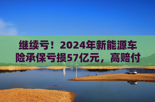 继续亏！2024年新能源车险承保亏损57亿元，高赔付率来自四大原因