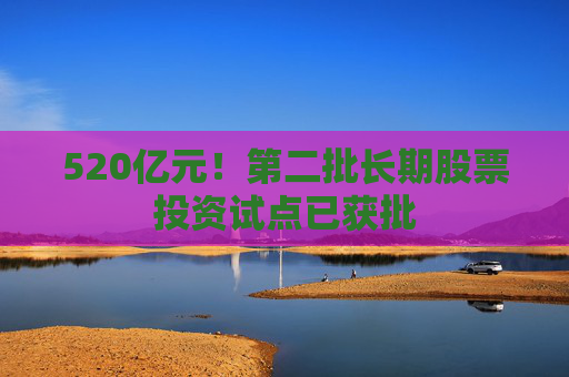 520亿元！第二批长期股票投资试点已获批