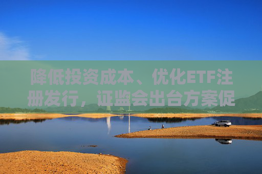 降低投资成本、优化ETF注册发行，证监会出台方案促指数化投资高质量发展