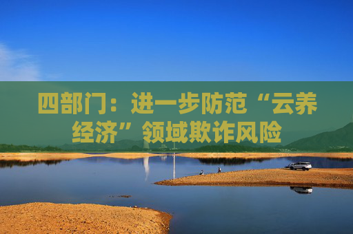 四部门：进一步防范“云养经济”领域欺诈风险