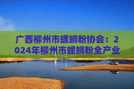广西柳州市螺蛳粉协会：2024年柳州市螺蛳粉全产业链销售收入超750亿元
