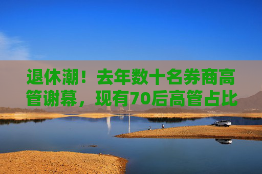 退休潮！去年数十名券商高管谢幕，现有70后高管占比超六成，80后不足一成
