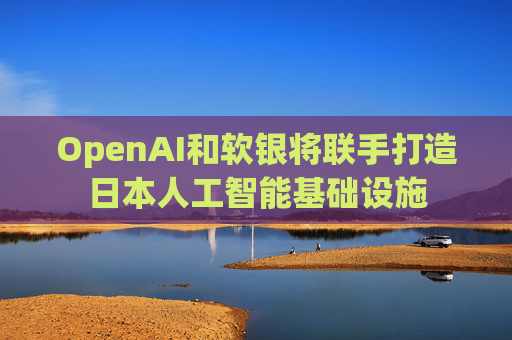 OpenAI和软银将联手打造日本人工智能基础设施