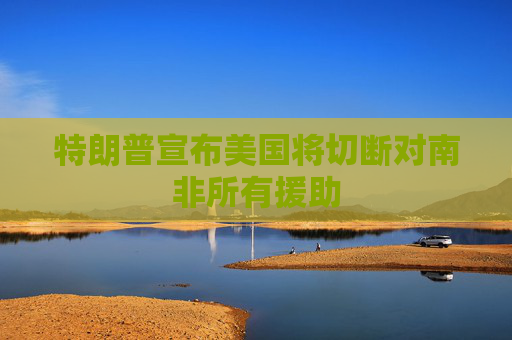 特朗普宣布美国将切断对南非所有援助