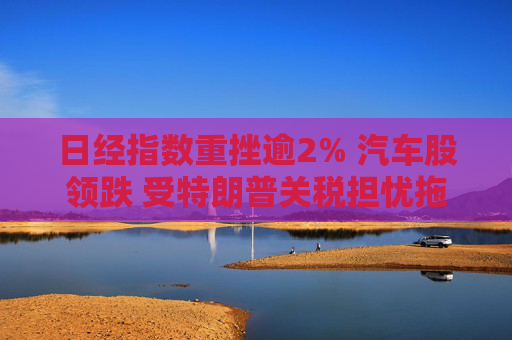 日经指数重挫逾2% 汽车股领跌 受特朗普关税担忧拖累