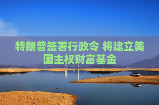 特朗普签署行政令 将建立美国主权财富基金