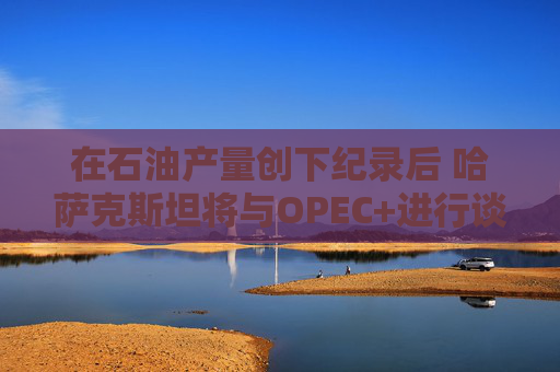 在石油产量创下纪录后 哈萨克斯坦将与OPEC+进行谈判
