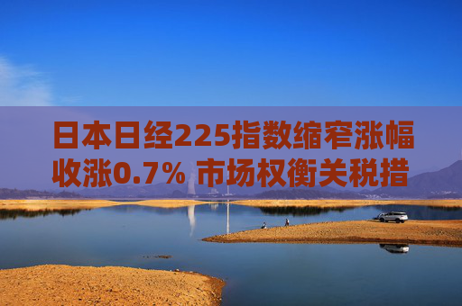 日本日经225指数缩窄涨幅收涨0.7% 市场权衡关税措施