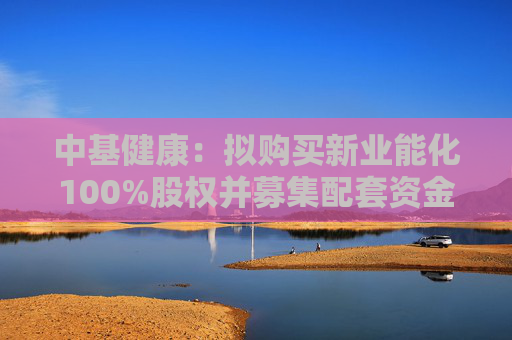 中基健康：拟购买新业能化100%股权并募集配套资金，股票复牌