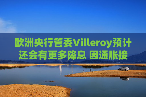 欧洲央行管委Villeroy预计还会有更多降息 因通胀接近目标