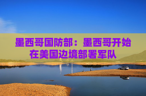 墨西哥国防部：墨西哥开始在美国边境部署军队