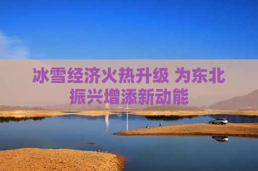 冰雪经济火热升级 为东北振兴增添新动能
