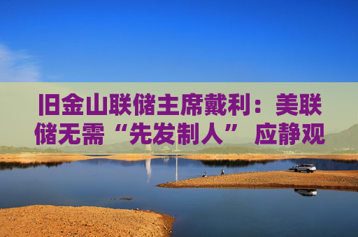 旧金山联储主席戴利：美联储无需“先发制人” 应静观特朗普政策影响