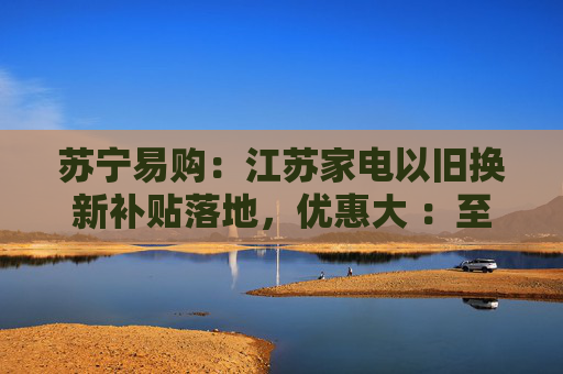 苏宁易购：江苏家电以旧换新补贴落地，优惠大 ：至高 34000 元