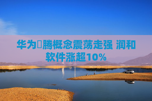 华为昇腾概念震荡走强 润和软件涨超10%