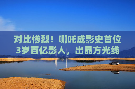 对比惨烈！哪吒成影史首位3岁百亿影人，出品方光线传媒20CM涨停，博纳影业、北京文化等跌停