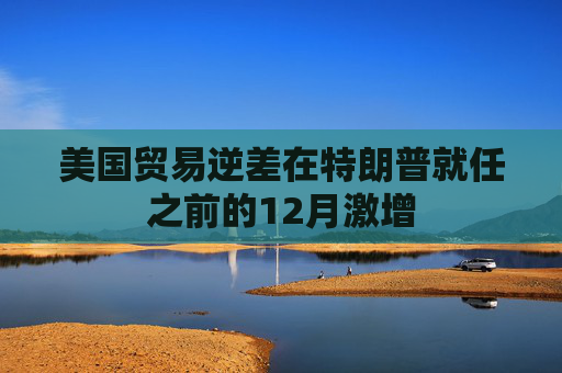 美国贸易逆差在特朗普就任之前的12月激增