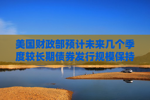 美国财政部预计未来几个季度较长期债券发行规模保持稳定