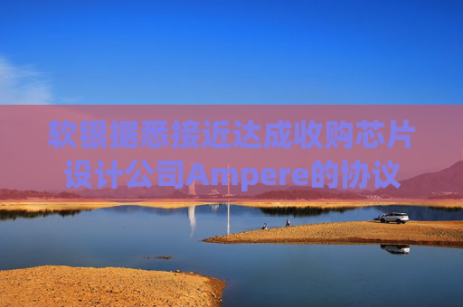 软银据悉接近达成收购芯片设计公司Ampere的协议