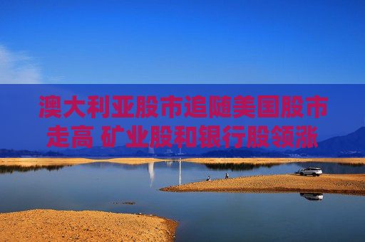 澳大利亚股市追随美国股市走高 矿业股和银行股领涨