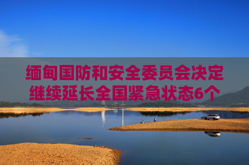 缅甸国防和安全委员会决定继续延长全国紧急状态6个月