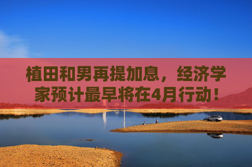 植田和男再提加息，经济学家预计最早将在4月行动！