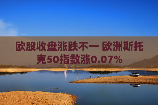 欧股收盘涨跌不一 欧洲斯托克50指数涨0.07%