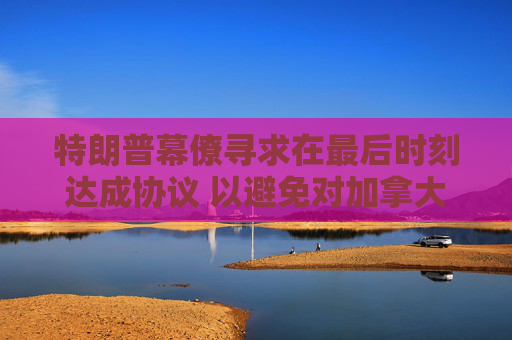 特朗普幕僚寻求在最后时刻达成协议 以避免对加拿大和墨西哥全面征收关税