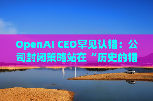 OpenAI CEO罕见认错：公司封闭策略站在“历史的错误一方”
