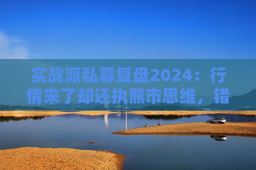 实战派私募复盘2024：行情来了却还执熊市思维，错失5倍大牛股！展望2025：看好两大板块！