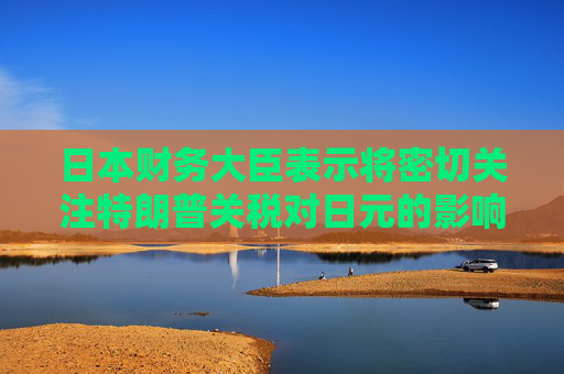 日本财务大臣表示将密切关注特朗普关税对日元的影响