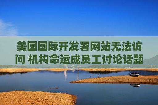 美国国际开发署网站无法访问 机构命运成员工讨论话题