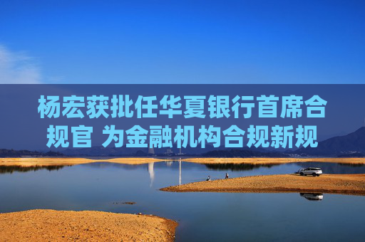 杨宏获批任华夏银行首席合规官 为金融机构合规新规出台后银行业首例