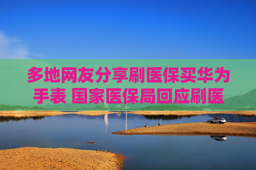 多地网友分享刷医保买华为手表 国家医保局回应刷医保买华为手表：具体看地方规定