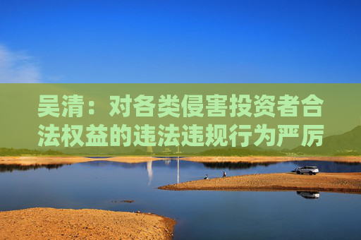吴清：对各类侵害投资者合法权益的违法违规行为严厉打击