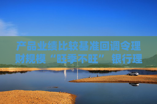 产品业绩比较基准回调令理财规模“旺季不旺” 银行理财子节后密集开始优化投资策略“保收益保规模”