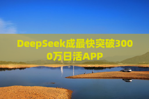 DeepSeek成最快突破3000万日活APP