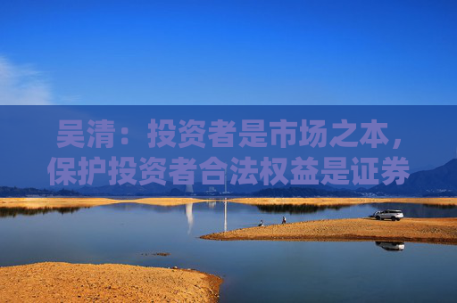吴清：投资者是市场之本，保护投资者合法权益是证券监管的首要任务