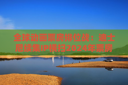 全球动画票房排位战：迪士尼续集IP横扫2024年票房榜，中国哪吒蓄势待发