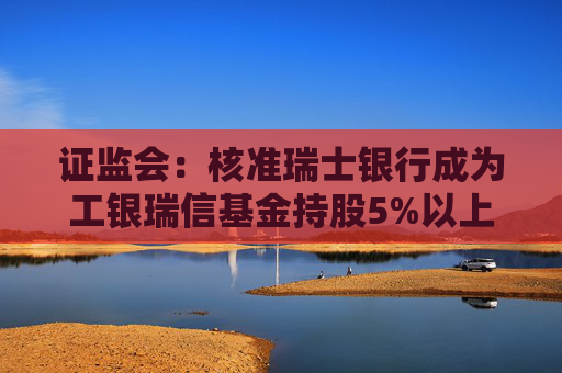 证监会：核准瑞士银行成为工银瑞信基金持股5%以上股东