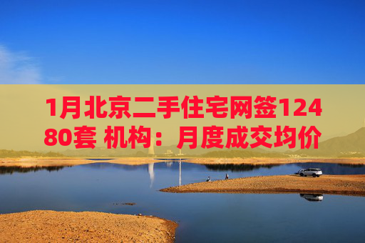 1月北京二手住宅网签12480套 机构：月度成交均价环比持平
