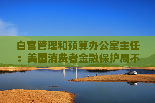 白宫管理和预算办公室主任：美国消费者金融保护局不再动用下一笔未获拨款的资金