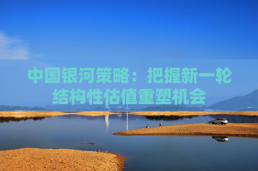 中国银河策略：把握新一轮结构性估值重塑机会